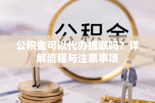 荆州公积金可以代办提取吗？详解流程与注意事项