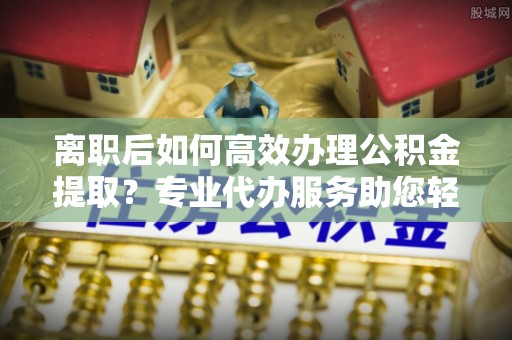 荆州离职后如何高效办理公积金提取？专业代办服务助您轻松搞定