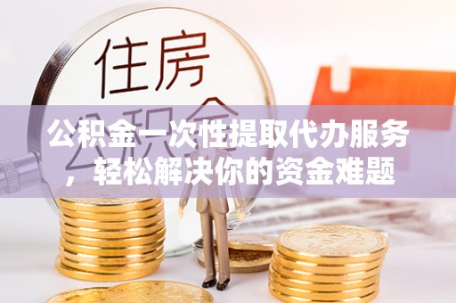 荆州公积金一次性提取代办服务，轻松解决你的资金难题