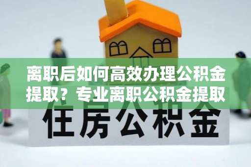 荆州离职后如何高效办理公积金提取？专业离职公积金提取代办服务指南