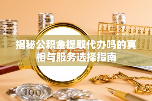 荆州揭秘公积金提取代办吗的真相与服务选择指南