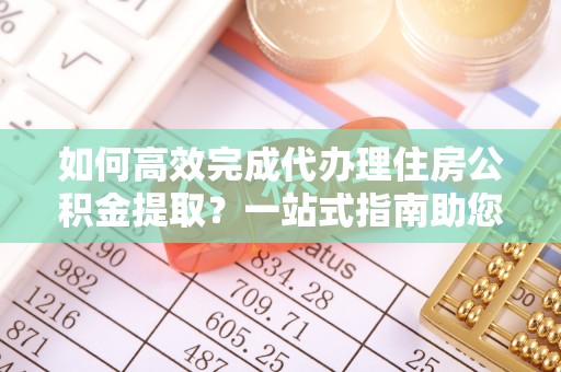 荆州如何高效完成代办理住房公积金提取？一站式指南助您轻松搞定