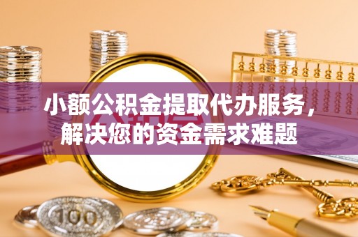 荆州小额公积金提取代办服务，解决您的资金需求难题