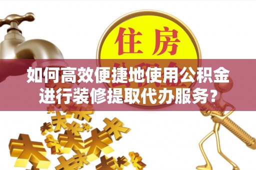 荆州如何高效便捷地使用公积金进行装修提取代办服务？