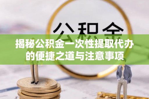 荆州揭秘公积金一次性提取代办的便捷之道与注意事项