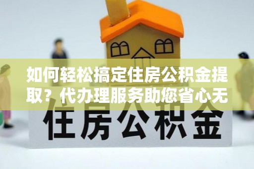荆州如何轻松搞定住房公积金提取？代办理服务助您省心无忧