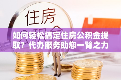 荆州如何轻松搞定住房公积金提取？代办服务助您一臂之力