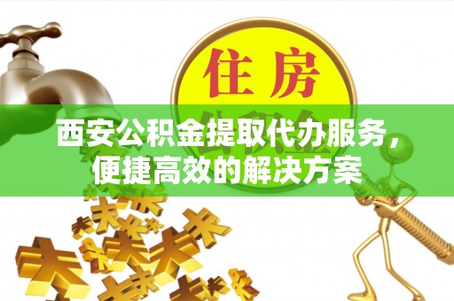 荆州西安公积金提取代办服务，便捷高效的解决方案