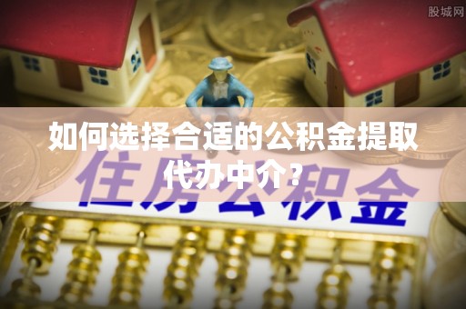 荆州如何选择合适的公积金提取代办中介？