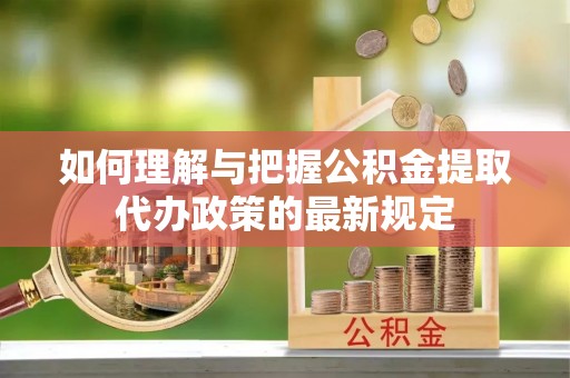 荆州如何理解与把握公积金提取代办政策的最新规定