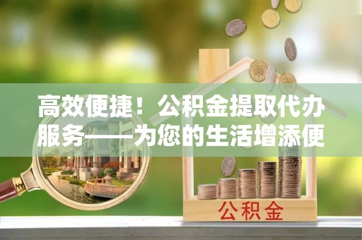 荆州高效便捷！公积金提取代办服务——为您的生活增添便利