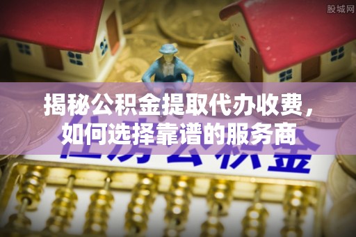 荆州揭秘公积金提取代办收费，如何选择靠谱的服务商