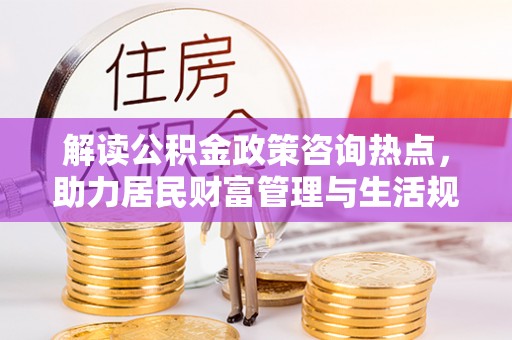 荆州解读公积金政策咨询热点，助力居民财富管理与生活规划
