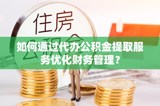 荆州如何通过代办公积金提取服务优化财务管理？