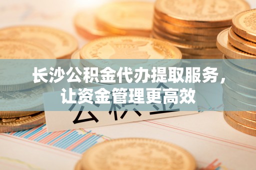 荆州长沙公积金代办提取服务，让资金管理更高效