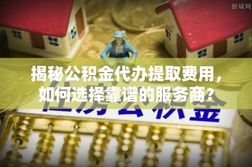 荆州揭秘公积金代办提取费用，如何选择靠谱的服务商？
