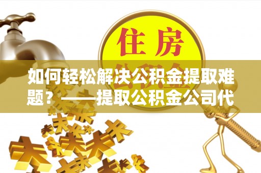 荆州如何轻松解决公积金提取难题？——提取公积金公司代办服务解析