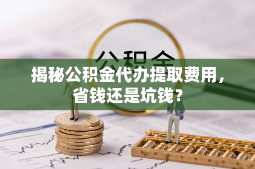 荆州揭秘公积金代办提取费用，省钱还是坑钱？