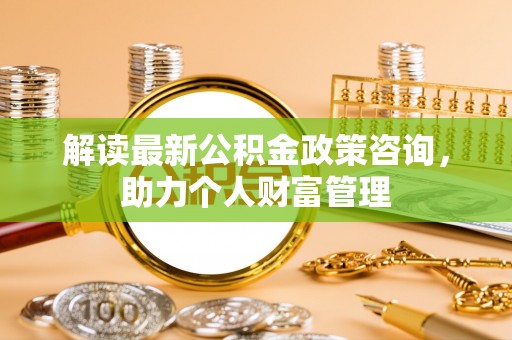荆州解读最新公积金政策咨询，助力个人财富管理