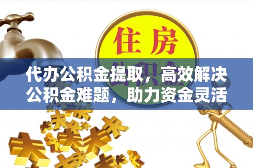 荆州代办公积金提取，高效解决公积金难题，助力资金灵活使用
