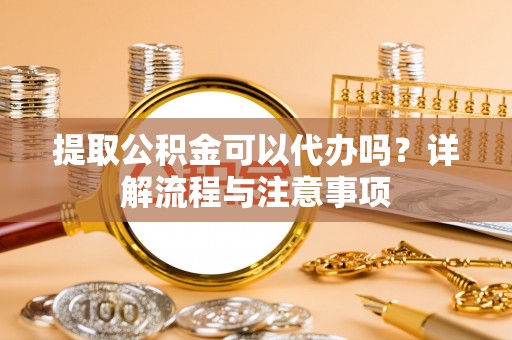 荆州提取公积金可以代办吗？详解流程与注意事项