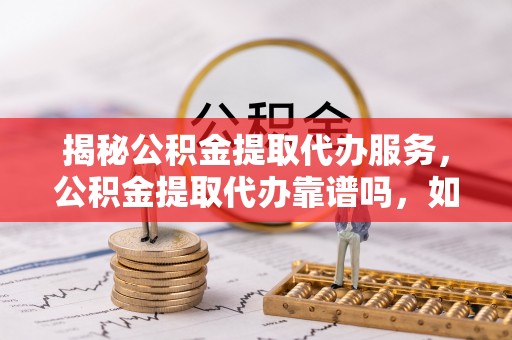 荆州揭秘公积金提取代办服务，公积金提取代办靠谱吗，如何选择放心渠道？