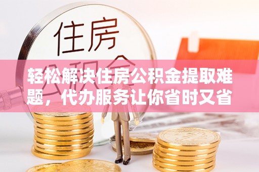 荆州轻松解决住房公积金提取难题，代办服务让你省时又省心