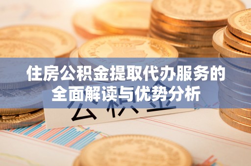 荆州住房公积金提取代办服务的全面解读与优势分析