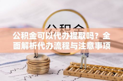 荆州公积金可以代办提取吗？全面解析代办流程与注意事项