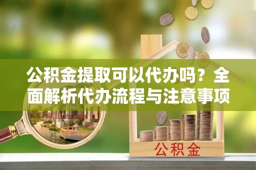 荆州公积金提取可以代办吗？全面解析代办流程与注意事项